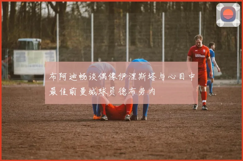 布阿迪畅谈偶像伊涅斯塔与心目中最佳前曼城球员德布劳内