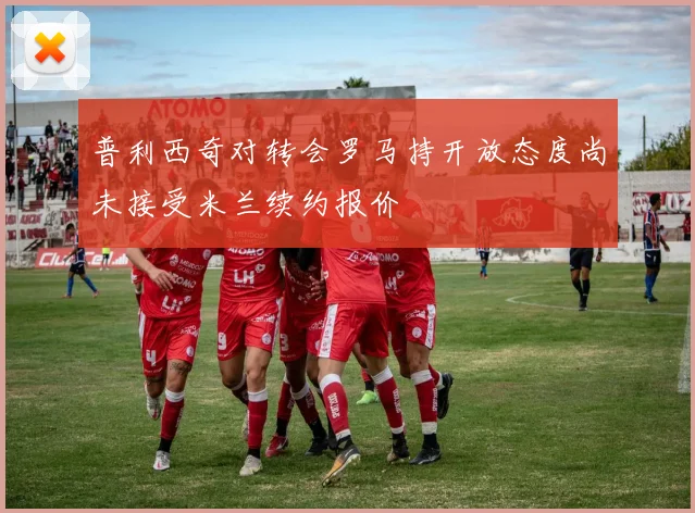 普利西奇对转会罗马持开放态度尚未接受米兰续约报价