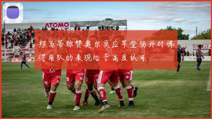 邦马蒂称赞奥尔莫应早登场并对佛得角队的表现给予高度认可