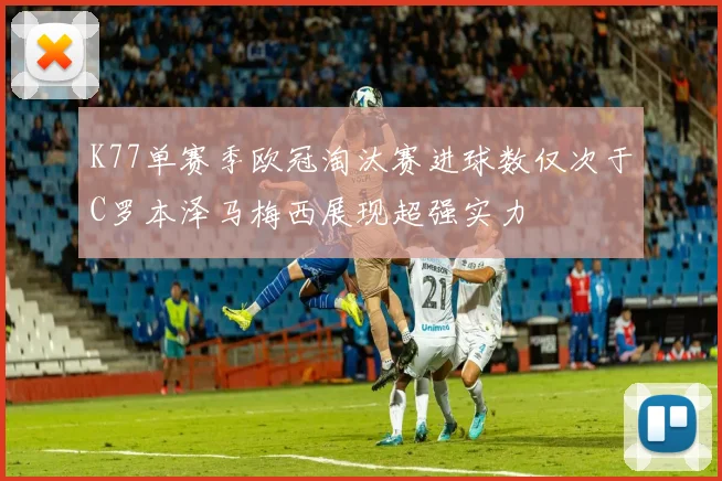 K77单赛季欧冠淘汰赛进球数仅次于C罗本泽马梅西展现超强实力