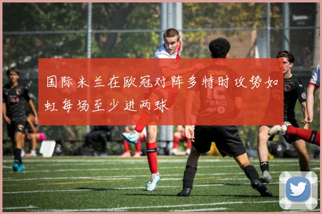 国际米兰在欧冠对阵多特时攻势如虹每场至少进两球