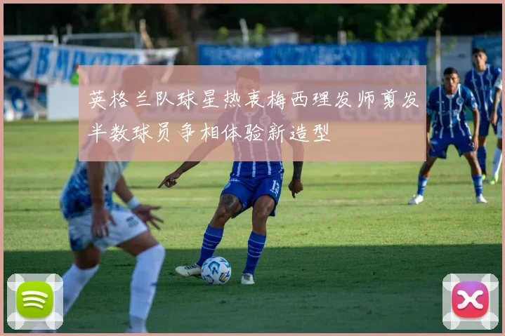 英格兰队球星热衷梅西理发师剪发半数球员争相体验新造型