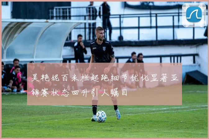 吴艳妮百米栏起跑细节优化显著亚锦赛状态回升引人瞩目