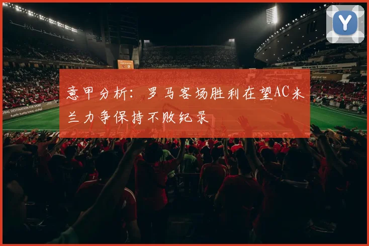 意甲分析：罗马客场胜利在望AC米兰力争保持不败纪录