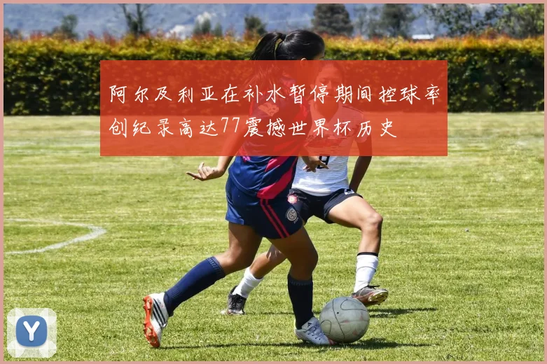 阿尔及利亚在补水暂停期间控球率创纪录高达77震撼世界杯历史
