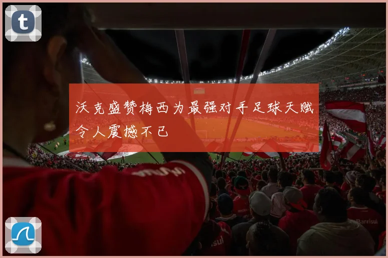 沃克盛赞梅西为最强对手足球天赋令人震撼不已