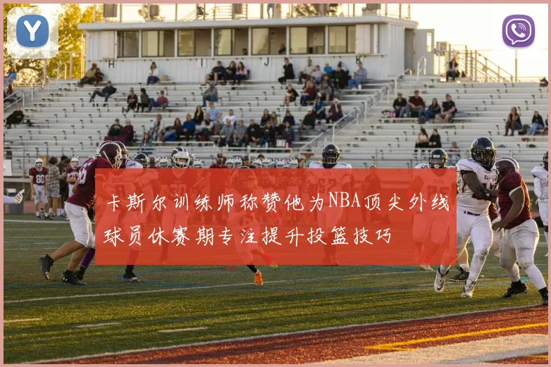 卡斯尔训练师称赞他为NBA顶尖外线球员休赛期专注提升投篮技巧