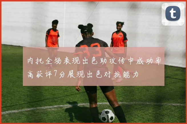 内托全场表现出色助攻传中成功率高获评7分展现出色对抗能力