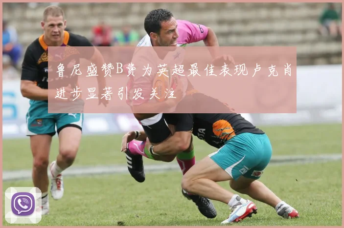 鲁尼盛赞B费为英超最佳表现卢克肖进步显著引发关注