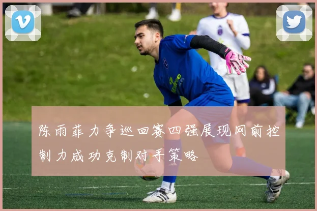 陈雨菲力争巡回赛四强展现网前控制力成功克制对手策略