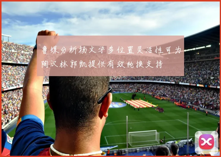 鲁媒分析杨文学多位置灵活性可为陶汉林郭凯提供有效轮换支持