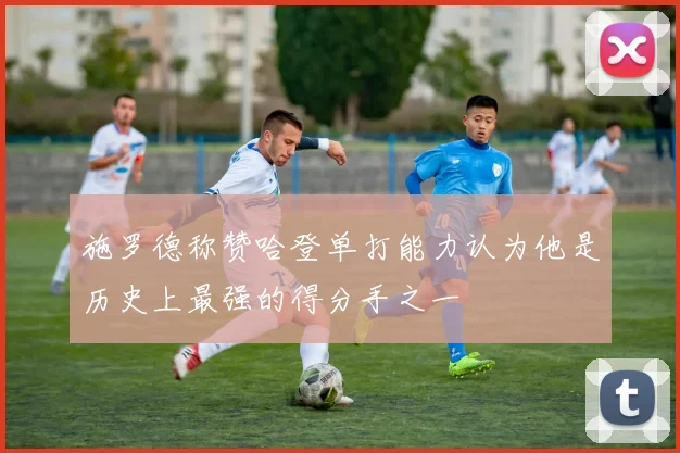 施罗德称赞哈登单打能力认为他是历史上最强的得分手之一