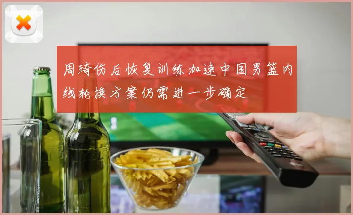 周琦伤后恢复训练加速中国男篮内线轮换方案仍需进一步确定