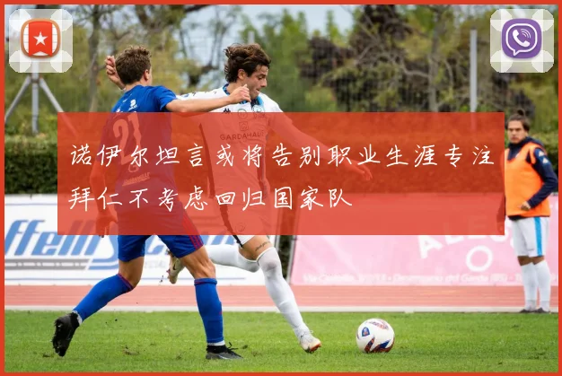 诺伊尔坦言或将告别职业生涯专注拜仁不考虑回归国家队