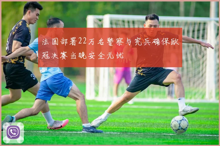 法国部署22万名警察与宪兵确保欧冠决赛当晚安全无忧