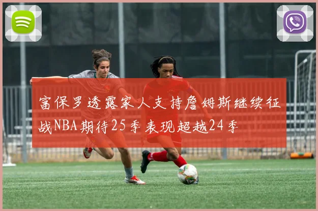 富保罗透露家人支持詹姆斯继续征战NBA期待25季表现超越24季