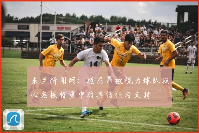 米兰新闻网：迈尼昂被视为球队核心老板将重申对其信任与支持