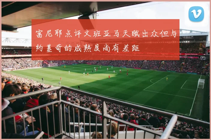 富尼耶点评文班亚马天赋出众但与约基奇的成熟度尚有差距