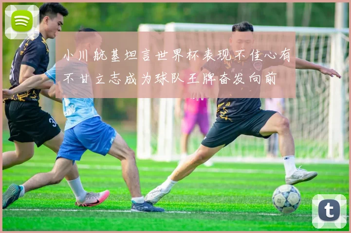 小川航基坦言世界杯表现不佳心有不甘立志成为球队王牌奋发向前