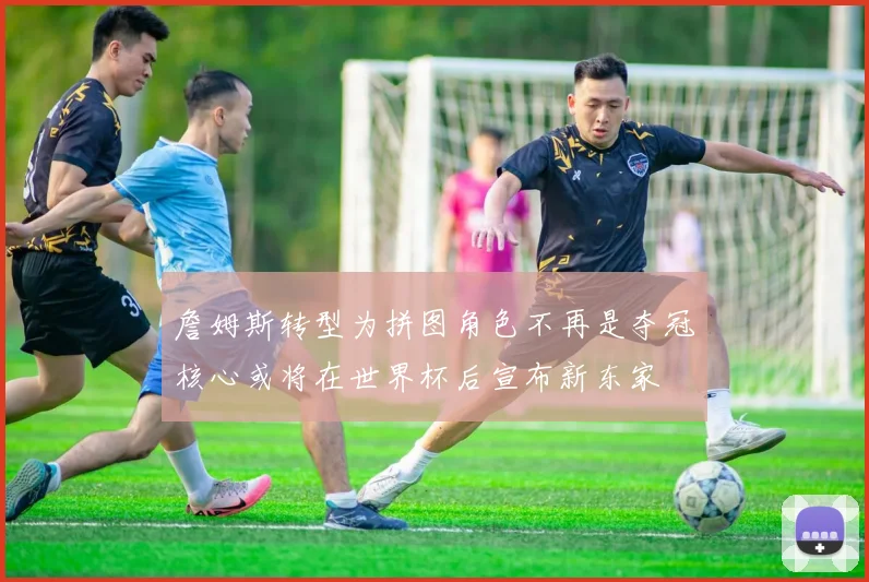 詹姆斯转型为拼图角色不再是夺冠核心或将在世界杯后宣布新东家