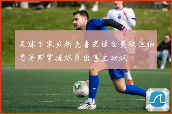 足球专家分析克鲁皮适合曼联但伯恩茅斯掌握球员出售主动权