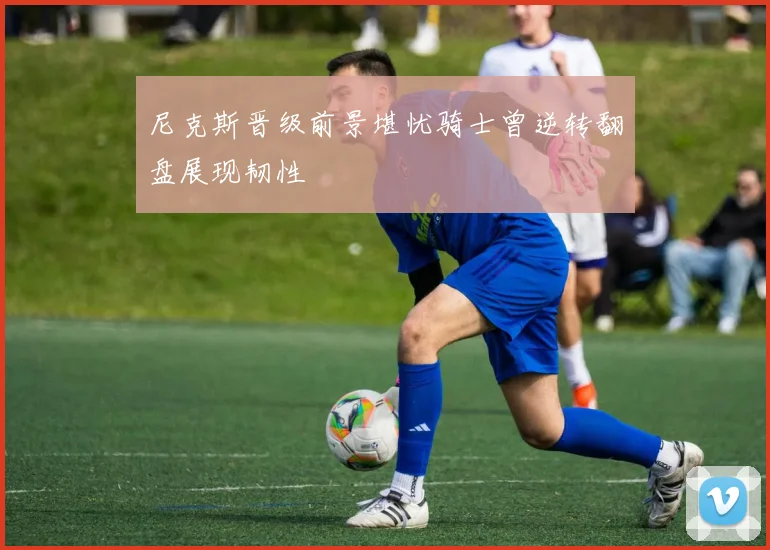 尼克斯晋级前景堪忧骑士曾逆转翻盘展现韧性