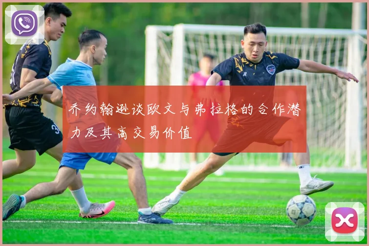 乔约翰逊谈欧文与弗拉格的合作潜力及其高交易价值