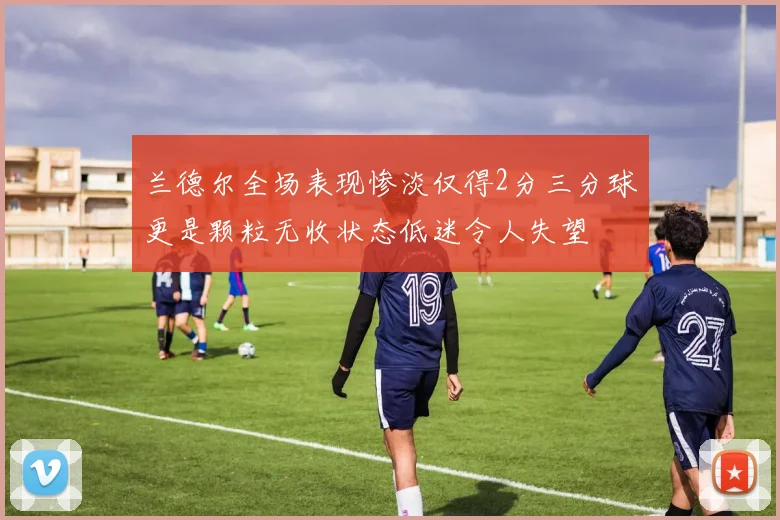兰德尔全场表现惨淡仅得2分三分球更是颗粒无收状态低迷令人失望