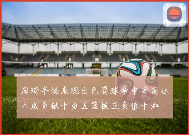 周琦半场表现出色罚球命中率高达六成贡献十分五篮板正负值十加